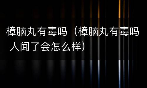 樟脑丸有毒吗（樟脑丸有毒吗 人闻了会怎么样）