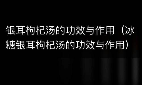 银耳枸杞汤的功效与作用（冰糖银耳枸杞汤的功效与作用）