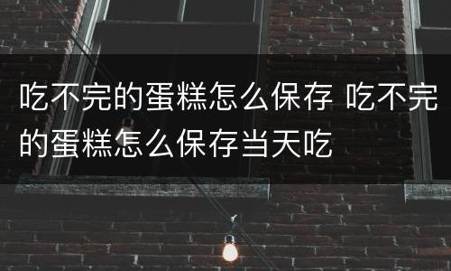 吃不完的蛋糕怎么保存 吃不完的蛋糕怎么保存当天吃