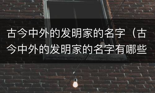 古今中外的发明家的名字（古今中外的发明家的名字有哪些）