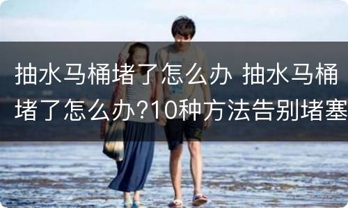 抽水马桶堵了怎么办 抽水马桶堵了怎么办?10种方法告别堵塞