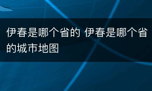 伊春是哪个省的 伊春是哪个省的城市地图