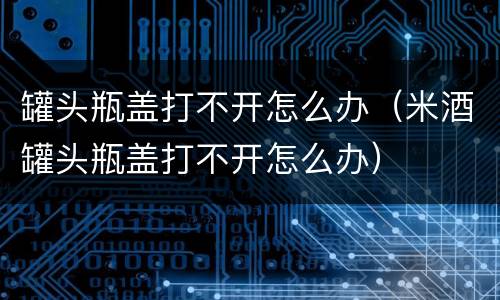 罐头瓶盖打不开怎么办（米酒罐头瓶盖打不开怎么办）