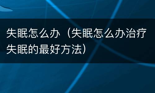 失眠怎么办（失眠怎么办治疗失眠的最好方法）