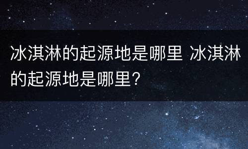 冰淇淋的起源地是哪里 冰淇淋的起源地是哪里?