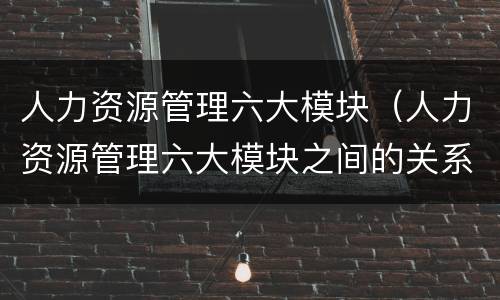 人力资源管理六大模块（人力资源管理六大模块之间的关系）