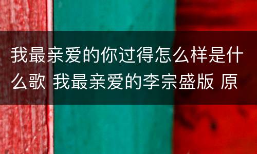 我最亲爱的你过得怎么样是什么歌 我最亲爱的李宗盛版 原唱