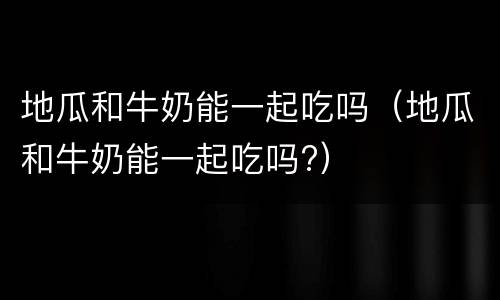地瓜和牛奶能一起吃吗（地瓜和牛奶能一起吃吗?）