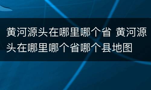 黄河源头在哪里哪个省 黄河源头在哪里哪个省哪个县地图
