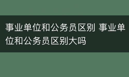 事业单位和公务员区别 事业单位和公务员区别大吗