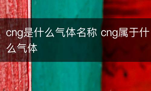 cng是什么气体名称 cng属于什么气体