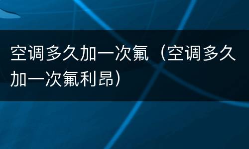 空调多久加一次氟（空调多久加一次氟利昂）