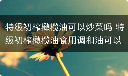 特级初榨橄榄油可以炒菜吗 特级初榨橄榄油食用调和油可以炒菜吗