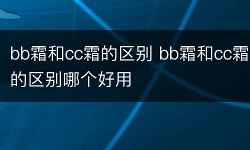 bb霜和cc霜的区别 bb霜和cc霜的区别哪个好用