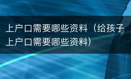 上户口需要哪些资料（给孩子上户口需要哪些资料）