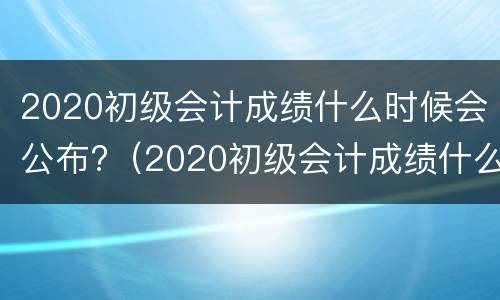 2020初级会计成绩什么时候会公布?（2020初级会计成绩什么时候会公布呢）