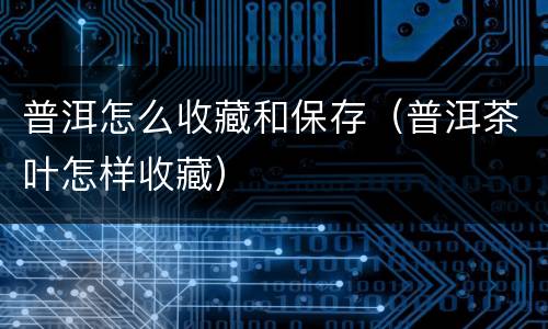 普洱怎么收藏和保存（普洱茶叶怎样收藏）
