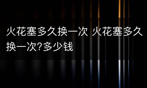 火花塞多久换一次 火花塞多久换一次?多少钱