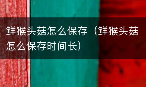鲜猴头菇怎么保存（鲜猴头菇怎么保存时间长）