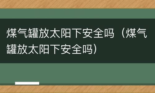 煤气罐放太阳下安全吗（煤气罐放太阳下安全吗）