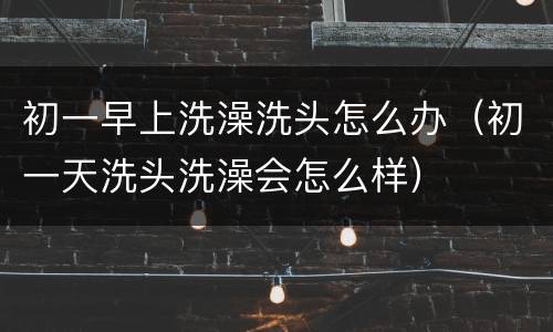 初一早上洗澡洗头怎么办（初一天洗头洗澡会怎么样）
