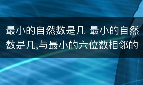 最小的自然数是几 最小的自然数是几,与最小的六位数相邻的自然数是