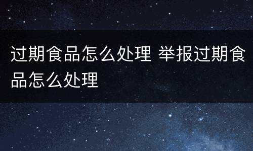 过期食品怎么处理 举报过期食品怎么处理