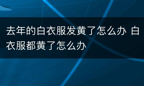 去年的白衣服发黄了怎么办 白衣服都黄了怎么办