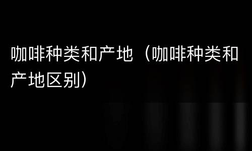 咖啡种类和产地（咖啡种类和产地区别）