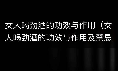 女人喝劲酒的功效与作用（女人喝劲酒的功效与作用及禁忌）