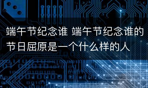 端午节纪念谁 端午节纪念谁的节日屈原是一个什么样的人