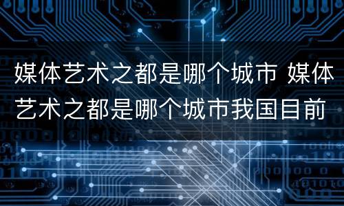 媒体艺术之都是哪个城市 媒体艺术之都是哪个城市我国目前推荐不超过