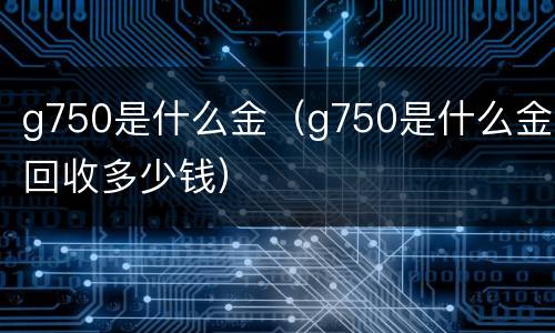 g750是什么金（g750是什么金回收多少钱）