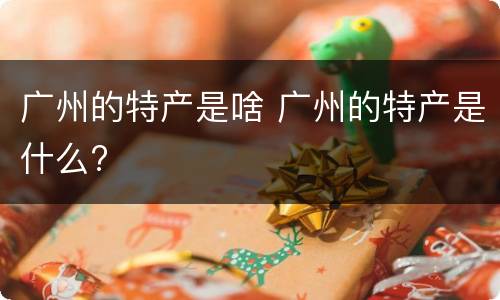 广州的特产是啥 广州的特产是什么?