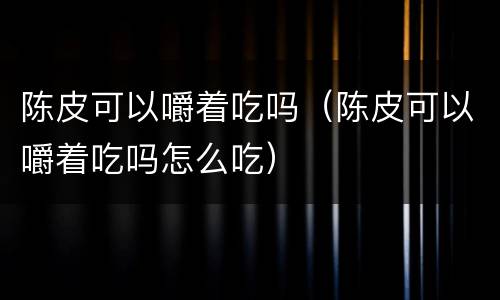 陈皮可以嚼着吃吗（陈皮可以嚼着吃吗怎么吃）