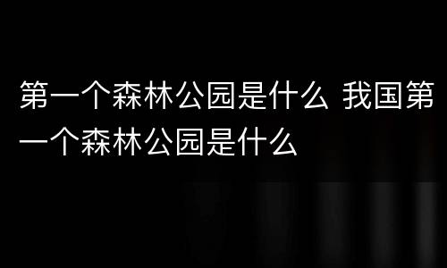 第一个森林公园是什么 我国第一个森林公园是什么