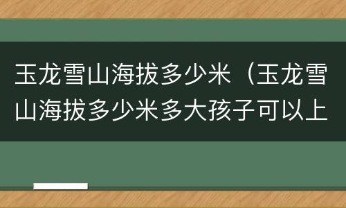 玉龙雪山海拔多少米（玉龙雪山海拔多少米多大孩子可以上）