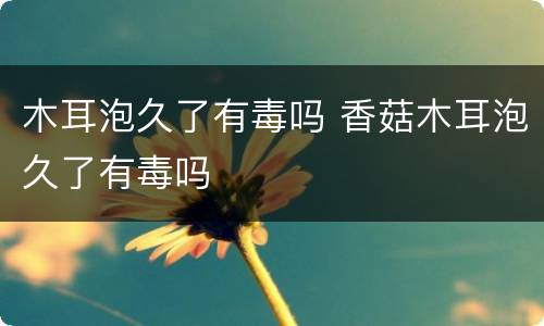 木耳泡久了有毒吗 香菇木耳泡久了有毒吗