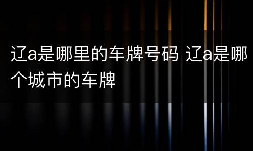 辽a是哪里的车牌号码 辽a是哪个城市的车牌