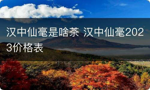 汉中仙毫是啥茶 汉中仙毫2023价格表