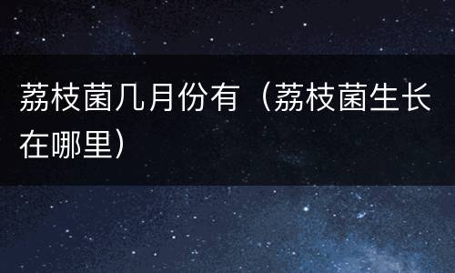 荔枝菌几月份有（荔枝菌生长在哪里）