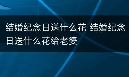 结婚纪念日送什么花 结婚纪念日送什么花给老婆
