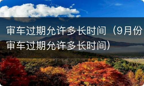 审车过期允许多长时间（9月份审车过期允许多长时间）