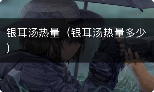 银耳汤热量（银耳汤热量多少）