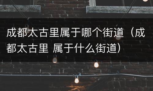 成都太古里属于哪个街道（成都太古里 属于什么街道）