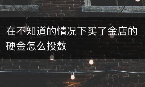 在不知道的情况下买了金店的硬金怎么投数