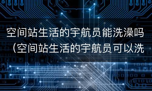空间站生活的宇航员能洗澡吗（空间站生活的宇航员可以洗澡吗）
