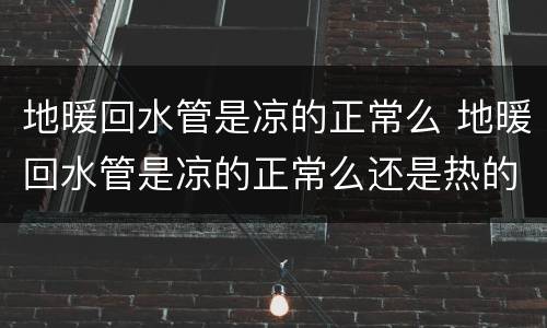 地暖回水管是凉的正常么 地暖回水管是凉的正常么还是热的