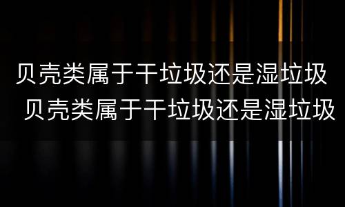 贝壳类属于干垃圾还是湿垃圾 贝壳类属于干垃圾还是湿垃圾分类
