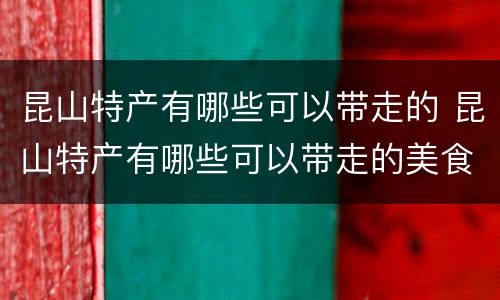 昆山特产有哪些可以带走的 昆山特产有哪些可以带走的美食
